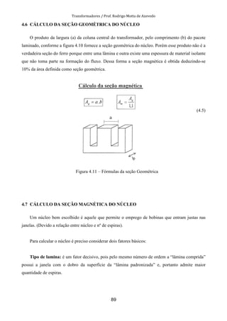 Transformadores / Prof. Rodrigo Motta de Azevedo
89
4.6 CÁLCULO DA SEÇÃO GEOMÉTRICA DO NÚCLEO
O produto da largura (a) da coluna central do transformador, pelo comprimento (b) do pacote
laminado, conforme a figura 4.10 fornece a seção geométrica do núcleo. Porém esse produto não é a
verdadeira seção do ferro porque entre uma lâmina e outra existe uma espessura de material isolante
que não toma parte na formação do fluxo. Dessa forma a seção magnética é obtida deduzindo-se
10% da área definida como seção geométrica.
(4.5)
Figura 4.11 – Fórmulas da seção Geométrica
4.7 CÁLCULO DA SEÇÃO MAGNÉTICA DO NÚCLEO
Um núcleo bem escolhido é aquele que permite o emprego de bobinas que entram justas nas
janelas. (Devido a relação entre núcleo e nº de espiras).
Para calcular o núcleo é preciso considerar dois fatores básicos:
Tipo de lamina: é um fator decisivo, pois pelo mesmo número de ordem a “lâmina comprida”
possui a janela com o dobro da superfície da “lâmina padronizada” e, portanto admite maior
quantidade de espiras.
 