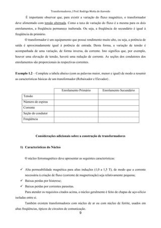 Transformadores / Prof. Rodrigo Motta de Azevedo
9
É importante observar que, para existir a variação do fluxo magnético, o transformador
deve alimentado com tensão alternada. Como a taxa de variação do fluxo é a mesma para os dois
enrolamentos, a freqüência permanece inalterada. Ou seja, a freqüência do secundário é igual à
freqüência do primário.
O transformador é um equipamento que possui rendimento muito alto, ou seja, a potência de
saída é aproximadamente igual à potência de entrada. Desta forma, a variação de tensão é
acompanhada de uma variação, de forma inversa, da corrente. Isto significa que, por exemplo,
houver uma elevação de tensão, haverá uma redução de corrente. As seções dos condutores dos
enrolamentos são proporcionais às respectivas correntes.
Exemplo 1.2 – Complete a tabela abaixo (com as palavras maior, menor e igual) de modo a resumir
as características básicas de um transformador (Rebaixador e Elevador) .
Enrolamento Primário Enrolamento Secundário
Tensão
Número de espiras
Corrente
Seção do condutor
Freqüência
Considerações adicionais sobre a construção de transformadores
1) Características do Núcleo
O núcleo ferromagnético deve apresentar as seguintes características:
Alta permeabilidade magnética para altas induções (1,0 a 1,5 T), de modo que a corrente
necessária à criação de fluxo (corrente de magnetização) seja relativamente pequena;
Baixas perdas por histerese;
Baixas perdas por correntes parasitas.
Para atender os requisitos citados acima, o núcleo geralmente é feito de chapas de aço-silício
isoladas entre si.
Também existem transformadores com núcleo de ar ou com núcleo de ferrite, usados em
altas freqüências, típicos de circuitos de comunicação.
 