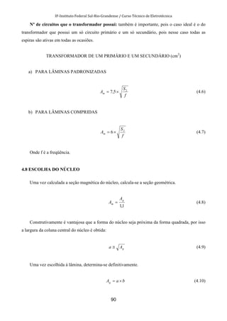 IF-Instituto Federal Sul-Rio-Grandense / Curso Técnico de Eletrotécnica
90
Nº de circuitos que o transformador possui: também é importante, pois o caso ideal é o do
transformador que possui um só circuito primário e um só secundário, pois nesse caso todas as
espiras são ativas em todas as ocasiões.
TRANSFORMADOR DE UM PRIMÁRIO E UM SECUNDÁRIO (cm2
)
a) PARA LÂMINAS PADRONIZADAS
f
S
Am
2
5,7 ×= (4.6)
b) PARA LÂMINAS COMPRIDAS
f
S
Am
2
6×= (4.7)
Onde f é a freqüência.
4.8 ESCOLHA DO NÚCLEO
Uma vez calculada a seção magnética do núcleo, calcula-se a seção geométrica.
1,1
g
m
A
A = (4.8)
Construtivamente é vantajosa que a forma do núcleo seja próxima da forma quadrada, por isso
a largura da coluna central do núcleo é obtida:
gAa ≅ (4.9)
Uma vez escolhida à lâmina, determina-se definitivamente.
baAg ×= (4.10)
 
