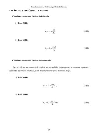 Transformadores / Prof. Rodrigo Motta de Azevedo
91
4.9 CÁLCULOS DO NÚMERO DE ESPIRAS
Cálculo do Número de Espiras do Primário:
Para 50 Hz
mA
VN
40
11 ×= (4.11)
Para 60 Hz
mA
VN
5,33
11 ×= (4.12)
Cálculo do Número de Espiras do Secundário:
Para o cálculo do numero de espiras do secundário empregam-se as mesmas equações,
acrescidas de 10% no resultado, a fim de compensar a queda de tensão. Logo.
Para 50 Hz
1,1
40
22 ××=
mA
VN (4.13)
Para 60 Hz
1,1
5,33
22 ××=
mA
VN (4.14)
 
