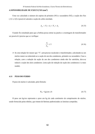 IF-Instituto Federal Sul-Rio-Grandense / Curso Técnico de Eletrotécnica
92
4.10POSSIBILIDADE DE EXECUÇÃO (mm2
)
Uma vez calculado o número de espiras do primário (N1) e secundário (N2), a seção dos fios
( A1 e A2) é possível calcular a seção do cobre enrolado.
2211 ANANAcu ×+×= (4.15)
Usando fio esmaltado para que a bobina possa entrar na janela e a montagem do transformador
ser possível é preciso que se verifique:
3≥
cu
j
A
A
(4.16)
Se esta relação for menor que “3”, será preciso recalcular o transformador, calculando-se um
núcleo maior ou reduzindo-se a seção de um dos condutores, primário ou secundário. Caso a
relação, com a redução da seção de um dos condutores ainda não for satisfeita, deve-se
reduzir a seção dos dois condutores. (esta ação de redução de seção dos condutores é a mais
usada).
4.11 PESO DO FERRO
O peso do núcleo é calculado, pela fórmula:
PFe = kg/cm x b (4.17)
O peso em kg/cm representa o peso em kg de cada centímetro de comprimento do núcleo,
sendo fornecido pelas tabelas, que tratam de lâminas padronizadas ou laminas compridas.
 