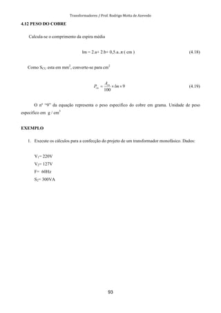 Transformadores / Prof. Rodrigo Motta de Azevedo
93
4.12 PESO DO COBRE
Calcula-se o comprimento da espira média
lm = 2.a+ 2.b+ 0,5.a..π ( cm ) (4.18)
Como SCU esta em mm2
, converte-se para cm2
9
100
××= lm
A
P cu
cu (4.19)
O nº “9” da equação representa o peso especifico do cobre em grama. Unidade de peso
especifico em g / cm3
EXEMPLO
1. Execute os cálculos para a confecção do projeto de um transformador monofásico. Dados:
V1= 220V
V2= 127V
F= 60Hz
S2= 300VA
 