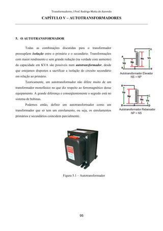 Transformadores / Prof. Rodrigo Motta de Azevedo
95
CAPÍTULO V – AUTOTRANSFORMADORES
5. O AUTOTRANSFORMADOR
Todas as combinações discutidas para o transformador
pressupõem isolação entre o primário e o secundário. Transformações
com maior rendimento e sem grande redução (na verdade com aumento)
da capacidade em KVA são possíveis num autotransformador, desde
que estejamos dispostos a sacrificar a isolação do circuito secundário
em relação ao primário.
Teoricamente, um autotransformador não difere muito de um
transformador monofásico no que diz respeito ao ferromagnético desse
equipamento. A grande diferença e conseqüentemente o segredo está no
sistema de bobinas.
Podemos então, definir um autotransformador como um
transformador que só tem um enrolamento, ou seja, os enrolamentos
primários e secundários coincidem parcialmente.
Figura 5.1 – Autotransformador
 