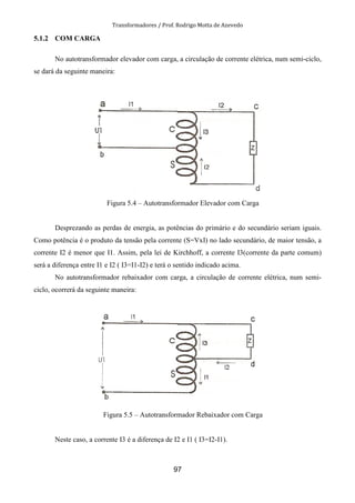 Transformadores / Prof. Rodrigo Motta de Azevedo
97
5.1.2 COM CARGA
No autotransformador elevador com carga, a circulação de corrente elétrica, num semi-ciclo,
se dará da seguinte maneira:
Figura 5.4 – Autotransformador Elevador com Carga
Desprezando as perdas de energia, as potências do primário e do secundário seriam iguais.
Como potência é o produto da tensão pela corrente (S=VxI) no lado secundário, de maior tensão, a
corrente I2 é menor que I1. Assim, pela lei de Kirchhoff, a corrente I3(corrente da parte comum)
será a diferença entre I1 e I2 ( I3=I1-I2) e terá o sentido indicado acima.
No autotransformador rebaixador com carga, a circulação de corrente elétrica, num semi-
ciclo, ocorrerá da seguinte maneira:
Figura 5.5 – Autotransformador Rebaixador com Carga
Neste caso, a corrente I3 é a diferença de I2 e I1 ( I3=I2-I1).
 