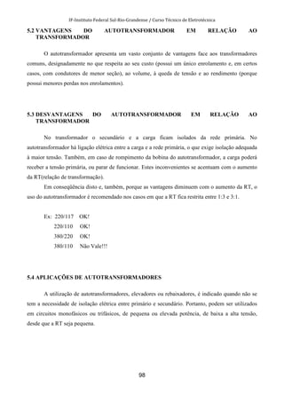 IF-Instituto Federal Sul-Rio-Grandense / Curso Técnico de Eletrotécnica
98
5.2 VANTAGENS DO AUTOTRANSFORMADOR EM RELAÇÃO AO
TRANSFORMADOR
O autotransformador apresenta um vasto conjunto de vantagens face aos transformadores
comuns, designadamente no que respeita ao seu custo (possui um único enrolamento e, em certos
casos, com condutores de menor seção), ao volume, à queda de tensão e ao rendimento (porque
possui menores perdas nos enrolamentos).
5.3 DESVANTAGENS DO AUTOTRANSFORMADOR EM RELAÇÃO AO
TRANSFORMADOR
No transformador o secundário e a carga ficam isolados da rede primária. No
autotransformador há ligação elétrica entre a carga e a rede primária, o que exige isolação adequada
à maior tensão. Também, em caso de rompimento da bobina do autotransformador, a carga poderá
receber a tensão primária, ou parar de funcionar. Estes inconvenientes se acentuam com o aumento
da RT(relação de transformação).
Em conseqüência disto e, também, porque as vantagens diminuem com o aumento da RT, o
uso do autotransformador é recomendado nos casos em que a RT fica restrita entre 1:3 e 3:1.
Ex: 220/117 OK!
220/110 OK!
380/220 OK!
380/110 Não Vale!!!
5.4 APLICAÇÕES DE AUTOTRANSFORMADORES
A utilização de autotransformadores, elevadores ou rebaixadores, é indicado quando não se
tem a necessidade de isolação elétrica entre primário e secundário. Portanto, podem ser utilizados
em circuitos monofásicos ou trifásicos, de pequena ou elevada potência, de baixa a alta tensão,
desde que a RT seja pequena.
 