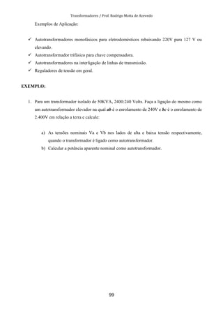 Transformadores / Prof. Rodrigo Motta de Azevedo
99
Exemplos de Aplicação:
Autotransformadores monofásicos para eletrodomésticos rebaixando 220V para 127 V ou
elevando.
Autotransformador trifásico para chave compensadora.
Autotransformadores na interligação de linhas de transmissão.
Reguladores de tensão em geral.
EXEMPLO:
1. Para um transformador isolado de 50KVA, 2400:240 Volts. Faça a ligação do mesmo como
um autotransformador elevador na qual ab é o enrolamento de 240V e bc é o enrolamento de
2.400V em relação a terra e calcule:
a) As tensões nominais Va e Vb nos lados de alta e baixa tensão respectivamente,
quando o transformador é ligado como autotransformador.
b) Calcular a potência aparente nominal como autotransformador.
 