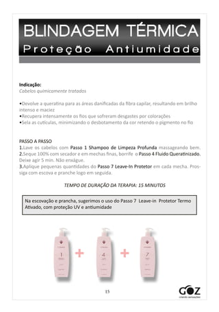 15
Indicação:
Cabelos quimicamente tratados
•Devolve a queratina para as áreas danificadas da fibra capilar, resultando em brilho
intenso e maciez
•Recupera intensamente os fios que sofreram desgastes por colorações
•Sela as cutículas, minimizando o desbotamento da cor retendo o pigmento no fio
PASSO A PASSO
1.Lave os cabelos com Passo 1 Shampoo de Limpeza Profunda massageando bem.
2.Seque 100% com secador e em mechas finas, borrife o Passo 4 Fluido Queratinizado.
Deixe agir 5 min. Não enxágue.
3.Aplique pequenas quantidades do Passo 7 Leave-In Protetor em cada mecha. Pros-
siga com escova e pranche logo em seguida.
TEMPO DE DURAÇÃO DA TERAPIA: 15 MINUTOS
+ +
Na escovação e prancha, sugerimos o uso do Passo 7 Leave-in Protetor Termo
Ativado, com proteção UV e antiumidade
 