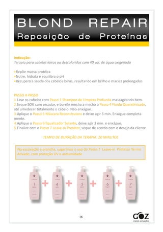16
Indicação:
Terapia para cabelos loiros ou descoloridos com 40 vol. de água oxigenada
•Repõe massa protéica
•Nutre, hidrata e equilibra o pH
•Recupera a saúde dos cabelos loiros, resultando em brilho e maciez prolongados
PASSO A PASSO
1.Lave os cabelos com Passo 1 Shampoo de Limpeza Profunda massageando bem.
2.Seque 50% com secador, e borrife mecha a mecha o Passo 4 Fluido Queratinizado,
até umedecer totalmente o cabelo. Não enxágue.
3.Aplique o Passo 5 Máscara Reconstrutora e deixe agir 5 min. Enxágue completa-
mente.
4.Aplique o Passo 6 Equalizador Selante, deixe agir 3 min. e enxágue.
5.Finalize com o Passo 7 Leave-In Protetor, seque de acordo com o desejo da cliente.
TEMPO DE DURAÇÃO DA TERAPIA: 20 MINUTOS
+ + + +
Na escovação e prancha, sugerimos o uso do Passo 7 Leave-in Protetor Termo
Ativado, com proteção UV e antiumidade
 