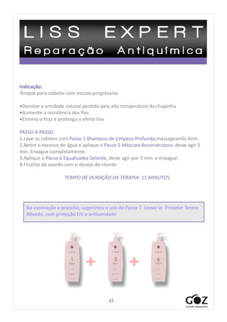 17
Indicação:
Terapia para cabelos com escova progressiva
•Devolve a umidade natural perdida pela alta temperatura da chapinha
•Aumente a resistência dos fios
•Elimina o frizz e prolonga o efeito liso
PASSO A PASSO
1.Lave os cabelos com Passo 1 Shampoo de Limpeza Profunda,massageando bem.
2.Retire o excesso de água e aplique o Passo 5 Máscara Reconstrutora, deixe agir 5
min. Enxágue completamente.
3.Aplique o Passo 6 Equalizador Selante, deixe agir por 3 min. e enxágue.
4.Finalize de acordo com o desejo do cliente.
TEMPO DE DURAÇÃO DA TERAPIA: 15 MINUTOS
+ +
Na escovação e prancha, sugerimos o uso do Passo 7 Leave-in Protetor Termo
Ativado, com proteção UV e antiumidade
 