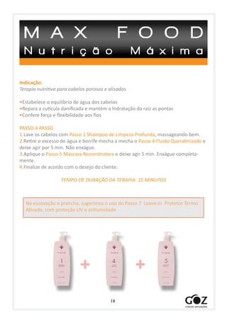 18
Indicação:
Terapia nutritiva para cabelos porosos e alisados
•Estabelece o equilíbrio de água dos cabelos
•Repara a cutícula danificada e mantém a hidratação da raiz as pontas
•Confere força e flexibilidade aos fios
PASSO A PASSO
1.Lave os cabelos com Passo 1 Shampoo de Limpeza Profunda, massageando bem.
2.Retire o excesso de água e borrife mecha a mecha o Passo 4 Fluido Queratinizado e
deixe agir por 5 min. Não enxágue.
3.Aplique o Passo 5 Máscara Reconstrutora e deixe agir 5 min. Enxágue completa-
mente.
4.Finalize de acordo com o desejo do cliente.
TEMPO DE DURAÇÃO DA TERAPIA: 15 MINUTOS
+ +
Na escovação e prancha, sugerimos o uso do Passo 7 Leave-in Protetor Termo
Ativado, com proteção UV e antiumidade
 