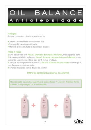 19
Indicação:
Terapia para raízes oleosas e pontas secas
•Controla a oleosidade excessiva dos fios
•Promove hidratação equilibrada
•Mantém o brilho natural e maciez dos cabelos
PASSO A PASSO
1.Lave os cabelos com Passo 1 Shampoo de Limpeza Profunda, massageando bem.
2.No couro cabeludo, aplique o Passo 2 Spray de Limpeza do Couro Cabeludo, mas-
sageando suavemente. Deixe agir por 5 min. e enxágue.
3.Aplique no comprimento e pontas o Passo 5 Máscara Reconstrutora e deixe agir 5
min. Enxágue completamente.
4.Finalize de acordo com o desejo do cliente.
TEMPO DE DURAÇÃO DA TERAPIA: 15 MINUTOS
+ +
Na escovação e prancha, sugerimos o uso do Passo 7 Leave-in Protetor Termo
Ativado, com proteção UV e antiumidade
 