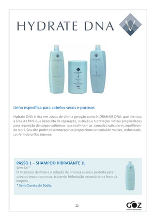 22
				
Linha específica para cabelos secos e porosos
Hydrate DNA é rica em ativos de última geração como HIDRAHAIR DNA, que identica
a àrea da fibra que necessita de reparação, nutrição e hidratação. Possui propriedades
para reposição de cargas catiônicas que realinham as camadas cuticulares, equilibran-
do o pH. Seu alto poder desembaraçante proporciona sensorial de maciez, sedosidade,
conferindo brilho intenso.
PASSO 1 – SHAMPOO HIDRATANTE 1L
Sem Sal*
O Shampoo Hydrate é a solução de limpeza suave e perfeita para
cabelos secos e porosos, trazendo hidratação necessária na hora da
limpeza.
* Sem Cloreto de Sódio.
 