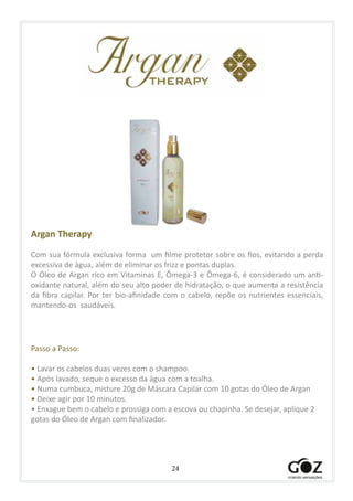 24
Argan Therapy
Com sua fórmula exclusiva forma um filme protetor sobre os fios, evitando a perda
excessiva de àgua, além de eliminar os frizz e pontas duplas.
O Óleo de Argan rico em Vitaminas E, Ômega-3 e Ômega-6, é considerado um anti-
oxidante natural, além do seu alto poder de hidratação, o que aumenta a resistência
da fibra capilar. Por ter bio-afinidade com o cabelo, repõe os nutrientes essenciais,
mantendo-os saudáveis.
Passo a Passo:
• Lavar os cabelos duas vezes com o shampoo.
• Após lavado, seque o excesso da àgua com a toalha.
• Numa cumbuca, misture 20g de Máscara Capilar com 10 gotas do Óleo de Argan
• Deixe agir por 10 minutos.
• Enxague bem o cabelo e prossiga com a escova ou chapinha. Se desejar, aplique 2
gotas do Óleo de Argan com finalizador.
 
