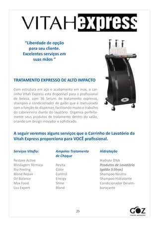 25
“Liberdade de opção
para seu cliente.
Excelentes serviços em
suas mãos ”
TRATAMENTO EXPRESSO DE ALTO IMPACTO
Com estrutura em aço e acabamento em inox, o car-
rinho Vitah Express esta disponível para o profissional
de beleza, com 36 Seruns de tratamento expresso,
shampoo e condicionador de galão que é manuseado
com a função de dispenser, facilitando muito o trabalho
do cabeleireiro diante do lavatório. Organiza perfeita-
mente seus produtos de tratamento dentro do salão,
criando um design inovador e sofisticado.
A seguir veremos alguns serviços que o Carrinho de Lavatório da
Vitah Express proporciona para VOCÊ profissional.
Serviços Vitafio:
Restore Active
Blindagem Térmica
Bio Peeling
Blond Repair
Oil Balance
Max Food
Liss Expert
Hidratação
Hydrate DNA
Produtos de Lavatório
(galão 5 litros)
Shampoo Neutro
Shampoo Hidratante
Condicionador Desem-
baraçante
Ampolas Tratamento
de Choque
Revita
Color
Control
Energy
Shine
Blond
 