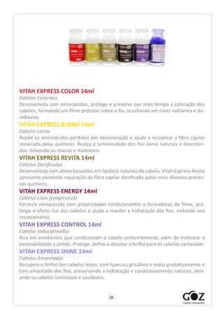 26
VITAH EXPRESS COLOR 14ml
Cabelos Coloridos
Desenvolvida com aminoácidos, protege e preserva por mais tempo a coloração dos
cabelos, formando um filme protetor sobre o fio, resultando em cores radiantes e du-
radouras.
VITAH EXPRESS BLOND 14ml
Cabelos Loiros
Repõe os aminoácidos perdidos por descoloração e ajuda a recuperar a fibra capilar
ressecada pelas químicas. Realça a luminosidade dos fios loiros naturais e descolori-
dos, deixando-os macios e maleáveis.
VITAH EXPRESS REVITA 14ml
Cabelos Danificados
Desenvolvida com ativos baseados em lipídeos naturais do cabelo, Vitah Express Revita
apresenta excelente reparação da fibra capilar danificada pelos mais diversos proces-
sos químicos.
VITAH EXPRESS ENERGY 14ml
Cabelos Lisos (progressiva)
Fórmula enriquecida com propriedades condicionantes e formadoras de filme, pro-
longa o efeito liso dos cabelos e ajuda a manter a hidratação dos fios, evitando seu
ressecamento.
VITAH EXPRESS CONTROL 14ml
Cabelos Indisciplinados
Rica em emolientes que condicionam o cabelo uniformemente, além de melhorar a
penteabilidade a úmido. Protege, define e devolve o brilho para os cabelos cacheados.
VITAH EXPRESS SHINE 14ml
Cabelos Amarelados
Recupera o brilho dos cabelos loiros, com luzes ou grisalhos e reduz gradativamente o
tom amarelado dos fios, preservando a hidratação e condicionamento naturais, deix-
ando os cabelos luminosos e saudáveis.
 