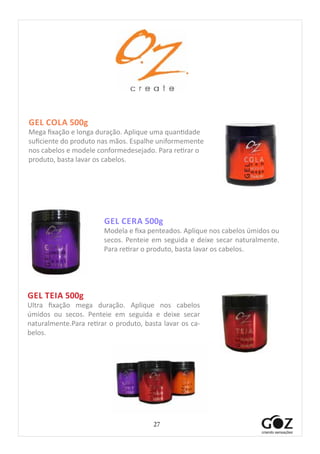 27
GEL CERA 500g
Modela e fixa penteados. Aplique nos cabelos úmidos ou
secos. Penteie em seguida e deixe secar naturalmente.
Para retirar o produto, basta lavar os cabelos.
GEL COLA 500g
Mega fixação e longa duração. Aplique uma quantidade
suficiente do produto nas mãos. Espalhe uniformemente
nos cabelos e modele conformedesejado. Para retirar o
produto, basta lavar os cabelos.
GEL TEIA 500g
Ultra fixação mega duração.  Aplique nos cabelos
úmidos ou secos.  Penteie em seguida e deixe secar
naturalmente.Para retirar o produto, basta lavar os ca-
belos.
 