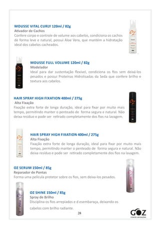 28
MOUSSE FULL VOLUME 120ml / 82g
Modelador
Ideal para dar sustentação flexível, condiciona os fios sem deixá-los
pesados e possui Proteínas Hidrolisadas da Seda que confere brilho e
textura aos cabelos.
MOUSSE VITAL CURLY 120ml / 82g
Ativador de Cachos
Confere corpo e controle de volume aos cabelos, condiciona os cachos
de forma leve e natural, possui Aloe Vera, que mantém a hidratação
ideal dos cabelos cacheados.
HAIR SPRAY HIGH FIXATION 400ml / 275g
Alta Fixação
Fixação extra forte de longa duração, ideal para fixar por muito mais
tempo, permitindo manter o penteado de forma segura e natural. Não
deixa resíduo e pode ser retirado completamente dos fios na lavagem.
HAIR SPRAY HIGH FIXATION 400ml / 275g
Alta Fixação
Fixação extra forte de longa duração, ideal para fixar por muito mais
tempo, permitindo manter o penteado de forma segura e natural. Não
deixa resíduo e pode ser retirado completamente dos fios na lavagem.
OZ SERUM 150ml / 85g
Reparador de Pontas
Forma uma película protetor sobre os fios, sem deixa-los pesados.
OZ SHINE 150ml / 85g
Spray de Brilho
Disciplina os fios arrepiados e d esembaraça, deixando os
cabelos com brilho radiante.
 