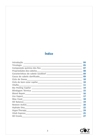 3
Índice
Introdução __________________________________________________ 04
Tricologia ___________________________________________________ 05
Composição química dos fios ___________________________________ 07
Propriedades dos cabelos_______________________________________ 08
Características do cabelo saudável _______________________________ 09
Causa do cabelo danificado_____________________________________ 09
Ciclo de Danos_______________________________________________ 10
Ciclo de bem estar capilar______________________________________ 10
Vitafio______________________________________________________ 11
Bio Peeling Capilar ___________________________________________ 14
Blindagem Térmica ___________________________________________ 15
Blond Repair________________________________________________ 16
Liss Expert__________________________________________________ 17
Max Food___________________________________________________ 18
Oil Balance__________________________________________________ 19
Restore Active_______________________________________________ 20
Hydrate Dna________________________________________________ 22
Argan Therapy________________________________________________ 24
Vitah Express________________________________________________ 25
OZ Create___________________________________________________ 27
	
 