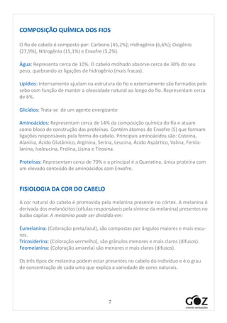 7
COMPOSIÇÃO QUÍMICA DOS FIOS
O fio de cabelo é composto por: Carbono (45,2%); Hidrogênio (6,6%); Oxigênio
(27,9%), Nitrogênio (15,1%) e Enxofre (5,2%).
	
Água: Representa cerca de 10%. O cabelo molhado absorve cerca de 30% do seu
peso, quebrando as ligações de hidrogênio (mais fracas).
Lipídios: Internamente ajudam na estrutura do fio e externamente são formados pelo
sebo com função de manter a oleosidade natural ao longo do fio. Representam cerca
de 6%.
Glicídios: Trata-se de um agente energizante
Aminoácidos: Representam cerca de 14% da composição química do fio e atuam
como bloco de construção das proteínas. Contém átomos de Enxofre (S) que formam
ligações responsáveis pela forma do cabelo. Principais aminoácidos são: Cisteína,
Alanina, Ácido Glutâmico, Arginina, Serina, Leucina, Ácido Aspártico, Valina, Fenila-
lanina, Isoleucina, Prolina, Lisina e Tirosina.
Proteínas: Representam cerca de 70% e a principal é a Queratina, única proteína com
um elevado conteúdo de aminoácidos com Enxofre.
FISIOLOGIA DA COR DO CABELO
A cor natural do cabelo é promovida pela melanina presente no córtex. A melanina é
derivada dos melanócitos (células responsáveis pela síntese da melanina) presentes no
bulbo capilar. A melanina pode ser dividida em:
Eumelanina: (Coloração preta/azul), são compostas por ângulos maiores e mais escu-
ros.
Tricosiderina: (Coloração vermelho), são grânulos menores e mais claros (difusos).
Feomelanina: (Coloração amarela) são menores e mais claros (difusos).
Os três tipos de melanina podem estar presentes no cabelo do indivíduo e é o grau
de concentração de cada uma que explica a variedade de cores naturais.
 