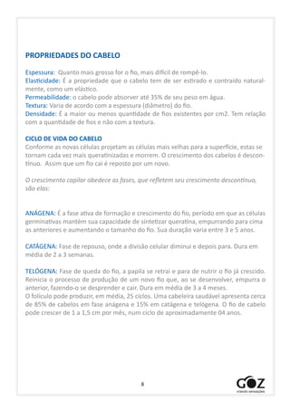 8
PROPRIEDADES DO CABELO
Espessura: Quanto mais grosso for o fio, mais difícil de rompê-lo.
Elasticidade: É a propriedade que o cabelo tem de ser estirado e contraído natural-
mente, como um elástico.
Permeabilidade: o cabelo pode absorver até 35% de seu peso em água.
Textura: Varia de acordo com a espessura (diâmetro) do fio.
Densidade: É a maior ou menos quantidade de fios existentes por cm2. Tem relação
com a quantidade de fios e não com a textura.
CICLO DE VIDA DO CABELO
Conforme as novas células projetam as células mais velhas para a superfície, estas se
tornam cada vez mais queratinizadas e morrem. O crescimento dos cabelos é descon-
tínuo. Assim que um fio cai é reposto por um novo.
O crescimento capilar obedece as fases, que refletem seu crescimento descontínuo,
são elas:
ANÁGENA: É a fase ativa de formação e crescimento do fio, período em que as células
germinativas mantém sua capacidade de sintetizar queratina, empurrando para cima
as anteriores e aumentando o tamanho do fio. Sua duração varia entre 3 e 5 anos.
CATÁGENA: Fase de repouso, onde a divisão celular diminui e depois para. Dura em
média de 2 a 3 semanas.
TELÓGENA: Fase de queda do fio, a papila se retrai e para de nutrir o fio já crescido.
Reinicia o processo de produção de um novo fio que, ao se desenvolver, empurra o
anterior, fazendo-o se desprender e cair. Dura em média de 3 a 4 meses.
O folículo pode produzir, em média, 25 ciclos. Uma cabeleira saudável apresenta cerca
de 85% de cabelos em fase anágena e 15% em catágena e telógena. O fio de cabelo
pode crescer de 1 a 1,5 cm por mês, num ciclo de aproximadamente 04 anos.
 