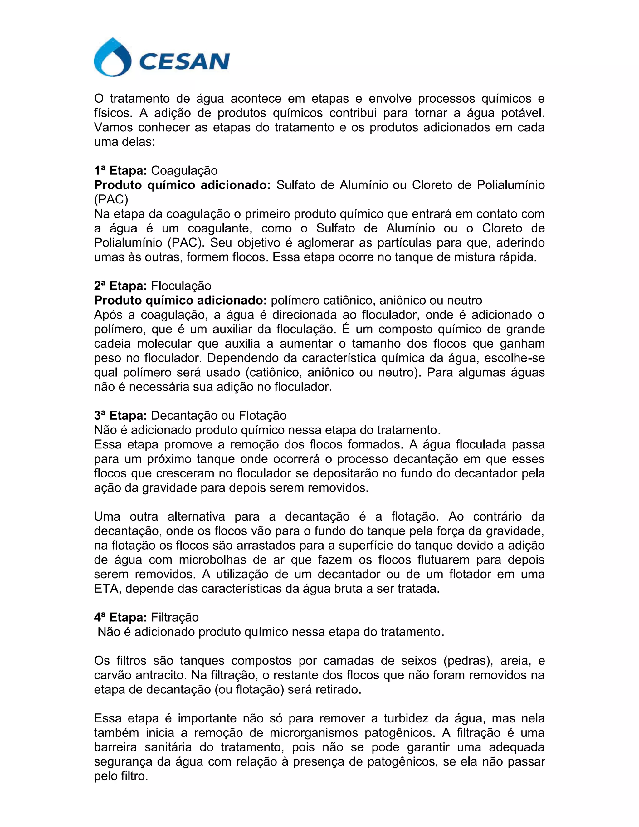 O tratamento de água acontece em etapas e envolve processos químicos e
físicos. A adição de produtos químicos contribui para tornar a água potável.
Vamos conhecer as etapas do tratamento e os produtos adicionados em cada
uma delas:
1ª Etapa: Coagulação
Produto químico adicionado: Sulfato de Alumínio ou Cloreto de Polialumínio
(PAC)
Na etapa da coagulação o primeiro produto químico que entrará em contato com
a água é um coagulante, como o Sulfato de Alumínio ou o Cloreto de
Polialumínio (PAC). Seu objetivo é aglomerar as partículas para que, aderindo
umas às outras, formem flocos. Essa etapa ocorre no tanque de mistura rápida.
2ª Etapa: Floculação
Produto químico adicionado: polímero catiônico, aniônico ou neutro
Após a coagulação, a água é direcionada ao floculador, onde é adicionado o
polímero, que é um auxiliar da floculação. É um composto químico de grande
cadeia molecular que auxilia a aumentar o tamanho dos flocos que ganham
peso no floculador. Dependendo da característica química da água, escolhe-se
qual polímero será usado (catiônico, aniônico ou neutro). Para algumas águas
não é necessária sua adição no floculador.
3ª Etapa: Decantação ou Flotação
Não é adicionado produto químico nessa etapa do tratamento.
Essa etapa promove a remoção dos flocos formados. A água floculada passa
para um próximo tanque onde ocorrerá o processo decantação em que esses
flocos que cresceram no floculador se depositarão no fundo do decantador pela
ação da gravidade para depois serem removidos.
Uma outra alternativa para a decantação é a flotação. Ao contrário da
decantação, onde os flocos vão para o fundo do tanque pela força da gravidade,
na flotação os flocos são arrastados para a superfície do tanque devido a adição
de água com microbolhas de ar que fazem os flocos flutuarem para depois
serem removidos. A utilização de um decantador ou de um flotador em uma
ETA, depende das características da água bruta a ser tratada.
4ª Etapa: Filtração
Não é adicionado produto químico nessa etapa do tratamento.
Os filtros são tanques compostos por camadas de seixos (pedras), areia, e
carvão antracito. Na filtração, o restante dos flocos que não foram removidos na
etapa de decantação (ou flotação) será retirado.
Essa etapa é importante não só para remover a turbidez da água, mas nela
também inicia a remoção de microrganismos patogênicos. A filtração é uma
barreira sanitária do tratamento, pois não se pode garantir uma adequada
segurança da água com relação à presença de patogênicos, se ela não passar
pelo filtro.
 