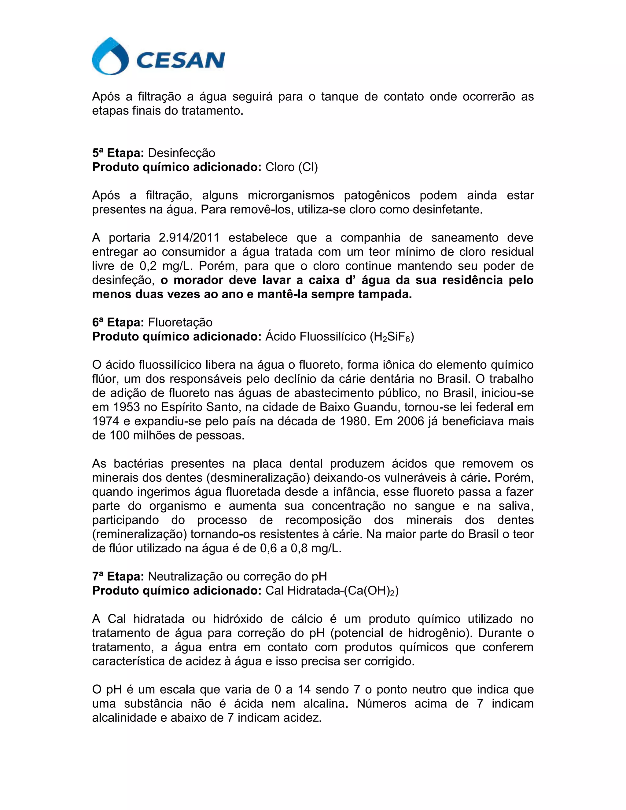 Após a filtração a água seguirá para o tanque de contato onde ocorrerão as
etapas finais do tratamento.
5ª Etapa: Desinfecção
Produto químico adicionado: Cloro (Cl)
Após a filtração, alguns microrganismos patogênicos podem ainda estar
presentes na água. Para removê-los, utiliza-se cloro como desinfetante.
A portaria 2.914/2011 estabelece que a companhia de saneamento deve
entregar ao consumidor a água tratada com um teor mínimo de cloro residual
livre de 0,2 mg/L. Porém, para que o cloro continue mantendo seu poder de
desinfeção, o morador deve lavar a caixa d’ água da sua residência pelo
menos duas vezes ao ano e mantê-la sempre tampada.
6ª Etapa: Fluoretação
Produto químico adicionado: Ácido Fluossilícico (H2SiF6)
O ácido fluossilícico libera na água o fluoreto, forma iônica do elemento químico
flúor, um dos responsáveis pelo declínio da cárie dentária no Brasil. O trabalho
de adição de fluoreto nas águas de abastecimento público, no Brasil, iniciou-se
em 1953 no Espírito Santo, na cidade de Baixo Guandu, tornou-se lei federal em
1974 e expandiu-se pelo país na década de 1980. Em 2006 já beneficiava mais
de 100 milhões de pessoas.
As bactérias presentes na placa dental produzem ácidos que removem os
minerais dos dentes (desmineralização) deixando-os vulneráveis à cárie. Porém,
quando ingerimos água fluoretada desde a infância, esse fluoreto passa a fazer
parte do organismo e aumenta sua concentração no sangue e na saliva,
participando do processo de recomposição dos minerais dos dentes
(remineralização) tornando-os resistentes à cárie. Na maior parte do Brasil o teor
de flúor utilizado na água é de 0,6 a 0,8 mg/L.
7ª Etapa: Neutralização ou correção do pH
Produto químico adicionado: Cal Hidratada (Ca(OH)2)
A Cal hidratada ou hidróxido de cálcio é um produto químico utilizado no
tratamento de água para correção do pH (potencial de hidrogênio). Durante o
tratamento, a água entra em contato com produtos químicos que conferem
característica de acidez à água e isso precisa ser corrigido.
O pH é um escala que varia de 0 a 14 sendo 7 o ponto neutro que indica que
uma substância não é ácida nem alcalina. Números acima de 7 indicam
alcalinidade e abaixo de 7 indicam acidez.
 