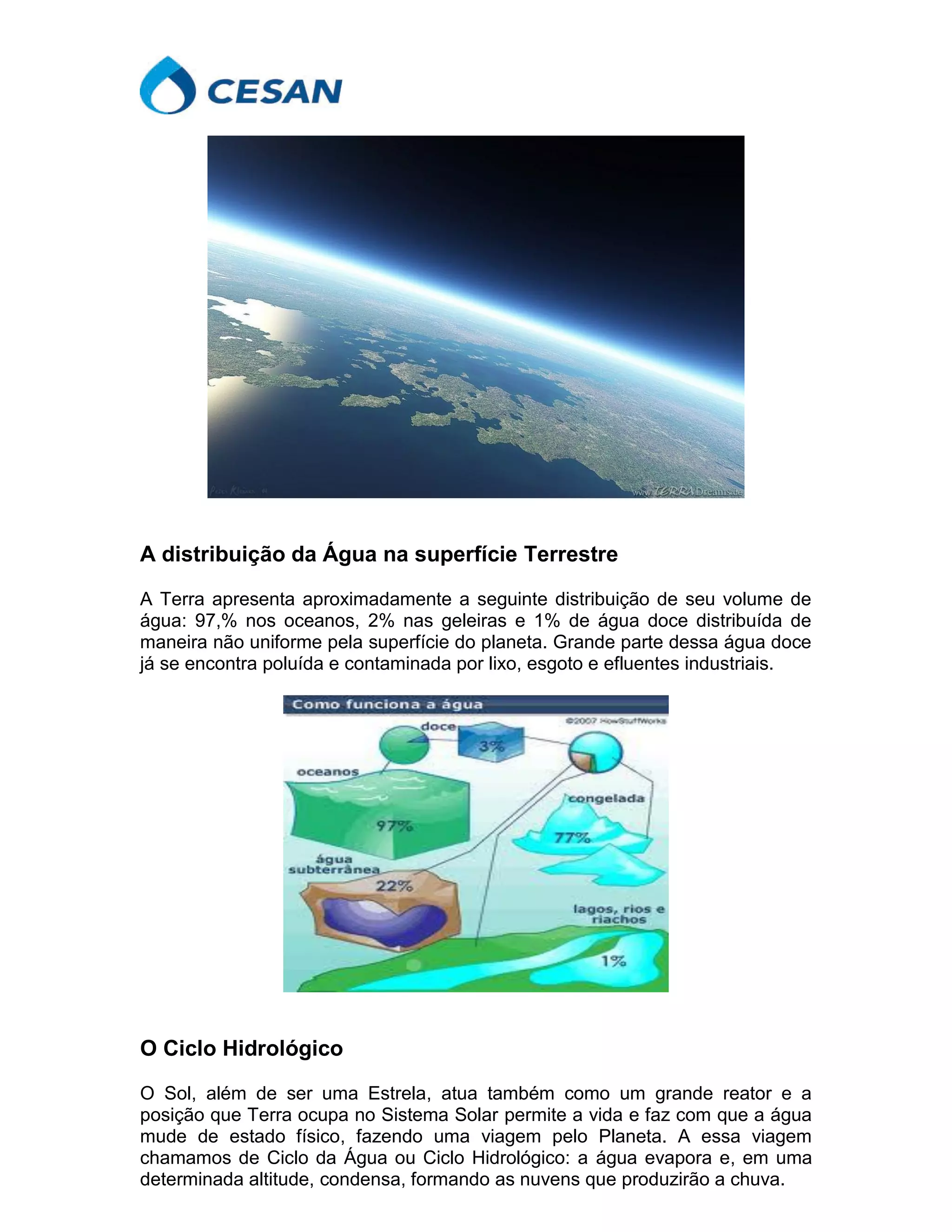 A distribuição da Água na superfície Terrestre
A Terra apresenta aproximadamente a seguinte distribuição de seu volume de
água: 97,% nos oceanos, 2% nas geleiras e 1% de água doce distribuída de
maneira não uniforme pela superfície do planeta. Grande parte dessa água doce
já se encontra poluída e contaminada por lixo, esgoto e efluentes industriais.
O Ciclo Hidrológico
O Sol, além de ser uma Estrela, atua também como um grande reator e a
posição que Terra ocupa no Sistema Solar permite a vida e faz com que a água
mude de estado físico, fazendo uma viagem pelo Planeta. A essa viagem
chamamos de Ciclo da Água ou Ciclo Hidrológico: a água evapora e, em uma
determinada altitude, condensa, formando as nuvens que produzirão a chuva.
 
