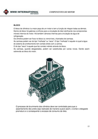 COMPONENTES DO MOTOR

BLOCO
O bloco de cilindros é a maior peça de um motor e tem a função de integrar todas as demais.
Dentro do bloco há galerias e orifícios para a circulação do óleo lubrificante nos componentes
móveis internos do motor. Há também câmaras internas para circulação da água de
refrigeração.
Os cilindros podem ser fixos no bloco ou removíveis, chamados de camisas.
As camisas podem ser do tipo "molhada" ou "seca". O tipo "molhada" é aquele no qual a água
do sistema de arrefecimento tem contato direto com a camisa.
O do tipo "seca" é aquele que faz contato indireto através do bloco.
As camisas, quando desgastadas, podem ser substituídas por outras novas. Dando assim
sobrevida ao bloco do motor.

O processo de brunimento dos cilindros deve ser controlado para que o
assentamento dos anéis seja realizado de maneira suave assim, e evitar o desgaste
prematuro e o consequente o excesso de consumo de óleo.

15

 