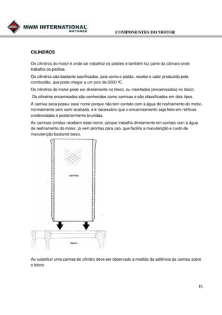 COMPONENTES DO MOTOR

CILINDROS
Os cilindros do motor é onde vai trabalhar os pistões e também faz parte da câmara onde
trabalha os pistões.
Os cilindros são bastante sacrificados, pois como o pistão, recebe o calor produzido pela
combustão, que pode chegar a um pico de 2000 ºC.
Os cilindros do motor pode ser diretamente no bloco, ou insertados (encamisados) no bloco.
Os cilindros encamisados são conhecidos como camisas e são classificados em dois tipos.
A camisa seca possui esse nome porque não tem contato com a água de resfriamento do motor,
normalmente vem semi acabada, e é necessário que o encamisamento seja feito em retíficas
credenciadas e posteriormente brunidas.
As camisas úmidas recebem esse nome, porque trabalha diretamente em contato com a água
de resfriamento do motor, já vem prontas para úso, que facilita a manutenção e custo de
manutenção bastante baixo.

Ao substituir uma camisa de cilindro deve ser observado a medida da saliência da camisa sobre
o bloco.

16

 