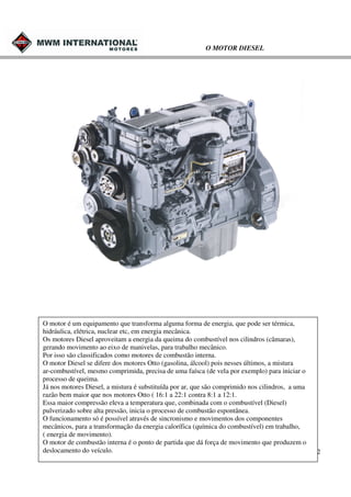 O MOTOR DIESEL

O motor é um equipamento que transforma alguma forma de energia, que pode ser térmica,
hidráulica, elétrica, nuclear etc, em energia mecânica.
Os motores Diesel aproveitam a energia da queima do combustível nos cilindros (câmaras),
gerando movimento ao eixo de manivelas, para trabalho mecânico.
Por isso são classificados como motores de combustão interna.
O motor Diesel se difere dos motores Otto (gasolina, álcool) pois nesses últimos, a mistura
ar-combustível, mesmo comprimida, precisa de uma faísca (de vela por exemplo) para iniciar o
processo de queima.
Já nos motores Diesel, a mistura é substituída por ar, que são comprimido nos cilindros, a uma
razão bem maior que nos motores Otto ( 16:1 a 22:1 contra 8:1 a 12:1.
Essa maior compressão eleva a temperatura que, combinada com o combustível (Diesel)
pulverizado sobre alta pressão, inicia o processo de combustão espontânea.
O funcionamento só é possível através de sincronismo e movimentos dos componentes
mecânicos, para a transformação da energia calorífica (química do combustível) em trabalho,
( energia de movimento).
O motor de combustão interna é o ponto de partida que dá força de movimento que produzem o
deslocamento do veículo.

2

 
