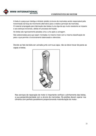 COMPONENTES DO MOTOR

A biela é a peça que interliga o êmbolo (pistão) à árvore de manivelas sendo responsável pela
transmissão da força do movimento alternativo para o rotativo (princípio da manivela).
O material empregado para fabricação das bielas é uma liga de aço muito resistente ao impacto
e aos esforços torcionais, obtida em processo de forjado.
As bielas são rigorosamente pesadas uma a uma após a usinagem.
São selecionadas para que sejam montadas no mesmo motor com a mesma classificação de
peso o que permite o funcionamento balanceado e silencioso.

Devido ao fato da biela ser usinada junto com sua capa, não se deve trocar de pares as
capas e bielas.

Nos serviços de reparação de motor é importante verificar o alinhamento das bielas,
a sua perpendicularidade com a árvore de manivelas. Os pistões devem operar nos
cilindros com perfeito paralelismo proporcionando maiorduração do motor.

21

 