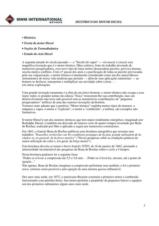 HISTÓRICO DO MOTOR DIESEL

• Histórico
• Teoria do motor Diesel
• Noções de Termodinâmica
• Estudo do ciclo Diesel
A segunda metade do século passado — o "Século do vapor" — viu nascer e crescer esta
magnífica invenção que é o motor térmico. Obra coletiva, fruto do trabalho devotado de
numerosos pesquisadores, esse novo tipo de força motriz desencadeia paixões, provoca dramas,
suscita muitos conflitos. Com o* passar dos anos e a pacificação de todas as paixões provocadas
pela sua vulgarização, o motor térmico é atualmente considerado como um dos maravilhosos
instrumentos de nossa vida moderna que permite — além de suas aplicações industriais — ao
homem se deslocar, transportar e multiplicar sua atividade sobre a terra . . .
em outras explorações.
Uma grande invenção raramente é a obra de um único homem; o motor térmico não escapa a essa
regra: todos os grandes nomes da ciência "física" trouxeram-lhe sua contribuição, mas seu
desenvolvimento não teria sido possível sem as inumeráveis contribuições de "pequenos
pesquisadores" artífices de uma das maiores invenções da história.
Veremos mais adiante que o genérico "Motor térmico" engloba muitos tipos de motores: a
máquina a vapor, o motor a "explosão", o motor a "combustão", a turbina, são exemplos não
limitativos.
O motor Diesel é um dos motores térmicos que tem maior rendimento energético; imaginado por
Rodolphe Diesel, é também um derivado do famoso ciclo de quatro tempos inventado por Beau
de Rochas, realizado por Otto e aplicado a seguir por numerosos construtores.
Em 1862, o francês Beau de Rochas publicou uma brochura autográfica que resumia seus
trabalhos "Nouvelles recherches sur lês conditions pratiques de Ia pius grande utilisation de Ia
chalew et, en general, de Ia force motríce" ("Novas pesquisas sobre as condições práticas da
maior utilização do calor e, em geral, da força motriz").
Esta brochura deveria se tornar o breve francês 52593, de 16 de janeiro de 1862, atestando a
anterioridade incontestável das pesquisas de Beau de Rochas sobre o ciclo a 4 tempos.
Nesta brochura podemos ler a seguinte frase:
"Poder-se-á levar a compressão até 5,5 e 5,6 atm. . . Poder-se-á levá-las, mesmo, até o ponto de
ignição..."
Não apenas, Beau de Rochas imaginou a compressão preliminar mas também, e foi o primeiro
nisso, estimou como possível a auto-igniçâo de uma mistura gasosa inflamável.
Dez anos mais tarde, em 1872, o americano Brayton construiu o primeiro motor a combustão
funcionando com petróleo bruto. Seu motor permitiu a propulsão de pequenos barcos e equipou
um dos primeiros submarinos alguns anos mais tarde.

3

 