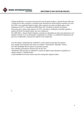 HISTÓRICO DO MOTOR DIESEL

Se Beau de Rochas é o inventor inconteste do ciclo de quatro tempos, o alemão Nicolas Otto tem
o mérito de ter sido o primeiro a conseguir fazer funcionar um motor térmico segundo esse ciclo.
Em 1876, com a ajuda de Eugène Langen, Otto construiu seu motor na fábrica que os dois
fundaram em 1872, a "Gasmotoren fabrik Deutz AG" em Deutz no distrito de Colónia.
Esta usina seria o ponto onde surgiria, em 1912, um motor a combustão concebido segundo a
patente de Diesel, de injeçâo direta, mas sem compressor.
Em 1890-1891, o francês Emile Capitaine construiu na Alemanha um motor que funcionava com
petróleo refinado. O ar era diretamente comprimido no cilindro e o combustível injetado por um
jato de ar comprimido a uma pressão superior à de compressão.

O ar não atinge a temperatura de combustão e assim é preciso que haja uma ignição.
Esse modelo será retomado mais tarde nos modelos "Semi-Diesel" chamados "mistos".
Em 1892, Rodolphe Diesel requeria sua primeira patente.
Seus trabalhos preliminares duraram mais de dez anos.
Atualmente, Diesel tornou-se substantivo comum ou adjetivo para designar ou qualificar os
antigos motores a "petróleo bruto".
A personalidade do inventor merece que lhe consagremos algumas linhas.

]

4

 