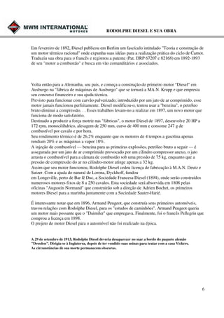 RODOLPHE DIESEL E SUA OBRA

Em fevereiro de 1892, Diesel publicou em Berlim um fascículo intitulado "Teoria e construção de
um motor térmico racional" onde expunha suas idéias para a realização prática do ciclo de Carnot.
Traduziu sua obra para o francês e registrou a patente (Pat. DRP 67207 e 82168) em 1892-1893
de seu "motor a combustão" e busca em vão comanditários e associados.

Volta então para a Alemanha, seu pais, e começa a construção do primeiro motor "Diesel" em
Ausburgo na "fábrica de máquinas de Ausburgo" que se tornará a MA.N. Krupp e que empresta
seu concurso financeiro e sua ajuda técnica.
Previsto para funcionar com carvão pulverizado, introduzido por um jato de ar comprimido, esse
motor jamais funcionou perfeitamente. Diesel modificou-o, tentou usar a "benzina", o petróleo
bruto diminui a compressão. . . Esses trabalhos levam-no a realizar em 1897, um novo motor que
funciona de modo satisfatório.
Destinado a produzir a força motriz nas "fábricas", o motor Diesel de 1897, desenvolve 20 HP a
172 rpm, monocilíhdrico, alesagem de 250 mm, curso de 400 mm e consome 247 g de
combustível por cavalo e por hora.
Seu rendimento térmico é de 26,2% enquanto que os motores de 4 tempos a gasolina apenas
rendiam 20% e as máquinas a vapor 10%.
A injeção de combustível — benzina para as primeiras explosões, petróleo bruto a seguir — é
assegurada por um jato de ar comprimido provocado por um cilindro compressor anexo, o jato
arrasta o combustível para a câmara de combustão sob uma pressão de 75 kg, enquanto que a
pressão de compressão do ar no cilindro-motor atinge apenas a 32 kg.
Assim que seu motor funcionou, Rodolphe Diesel cedeu licença de fabricação à M.A.N. Deutz e
Suizer. Com a ajuda do natural de Lorena, Dyckhoff, fundou
em Longeville, perto de Bar lê Duc, a Sociedade Francesa Diesel (1894), onde serão construídos
numerosos motores fixos de 8 a 250 cavalos. Esta sociedade será absorvida em 1808 pelas
oficinas "Augustin Normand" que construirão sob a direção de Adrien Bochet, os primeiros
motores Diesel para a marinha juntamente com a Sociedade Sauter-Harié.
É interessante notar que em 1896, Armand Peugeot, que construía seus primeiros automóveis,
travou relações com Rodolphe Diesel, para os "estudos de caminhões". Armand Peugeot queria
um motor mais possante que o "Daimiler" que empregava. Finalmente, foi o francês Pellegrin que
comprou a licença em 1898.
O projeto de motor Diesel para o automóvel não foi realizado na época.

A 29 de setembro de 1913, Rodolphe Diesel deveria desaparecer no mar a bordo do paquete alemão
"Dresden". Dirigia-se à Inglaterra, depois de ter vendido suas usinas para tratar com a casa Vickers.
As circunstâncias de sua morte permanecem obscuras.

6

 