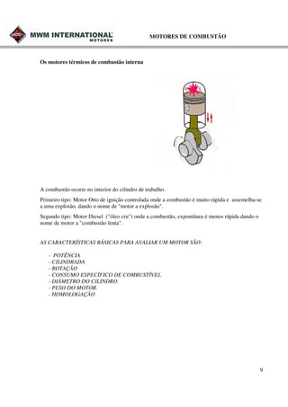 MOTORES DE COMBUSTÃO

Os motores térmicos de combustão interna

A combustão ocorre no interior do cilindro de trabalho.
Primeiro tipo: Motor Otto de ignição controlada onde a combustão é muito rápida e assemelha-se
a uma explosão, dando o nome de "motor a explosão".
Segundo tipo: Motor Diesel ("óleo cru") onde a combustão, expontânea é menos rápida dando o
nome de motor a "combustão lenta".
AS CARACTERÍSTICAS BÁSICAS PARA AVALIAR UM MOTOR SÃO:
- POTÊNCIA
- CILINDRADA
- ROTAÇÃO
- CONSUMO ESPECÍFICO DE COMBUSTÍVEL
- DIÂMETRO DO CILINDRO.
- PESO DO MOTOR.
- HOMOLOGAÇÃO

9

 