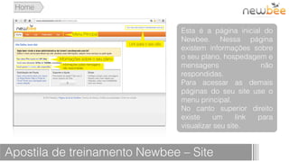 Home


                               Esta é a página inicial do
                               Newbee. Nessa página
                               existem informações sobre
                               o seu plano, hospedagem e
                               mensagens               não
                               respondidas.
                               Para acessar as demais
                               páginas do seu site use o
                               menu principal.
                               No canto superior direito
                               existe     um     link para
                               visualizar seu site.


Apostila de treinamento Newbee – Site
 