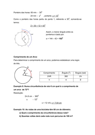 Ponteiro das horas: 60 min - 300
                   24 min - y0     , portanto y = 120
Como o ponteiro das horas partiu do ponto 1, referente a 300, somando-se
temos:
                   Z = 30 + 12 = 420


                                       Assim, o menor ângulo entre os
                                       ponteiros é dado por:

                                       α = 144 – 42 = 1020




Comprimento de um Arco
Para determinar o comprimento de um arco, podemos estabelecer uma regra
de três.



                                   Comprimento             Ângulo (0)   Ângulo (rad)
                                        2πR                   360           2π
                                          x                    α             β


Exemplo 9: Numa circunferência de raio 6 cm qual é o comprimento de
um arco de 72º?
Resolução:
             2π.6 cm - 3600
              x      - 720
                                 x = 12 π/5, x = 7,54 cm


Exemplo 10: As rodas de uma bicicleta têm 60 cm de diâmetro.
       a) Qual o comprimento da circunferência dessa roda?
       b) Quantas voltas dará cada roda num percurso de 100 m?
 