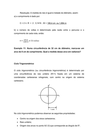 Resolução: A medida do raio é igual à metade do diâmetro, assim:
a) o comprimento é dado por:


       C = 2 π. R = 2 . 3,1416 . 30 = 188,4 cm ou 1,884 m


b) o número de voltas é determinado pela razão entre o percurso e o
comprimento de cada roda, então:


              ଵ଴଴ ௠
       n = ଵ,଼଼ସ ௠ ≅ 53 ‫ݏܽݐ݈݋ݒ‬


Exemplo 11: Numa circunferência de 32 cm de diâmetro, marca-se um
arco de 8 cm de comprimento. Qual a medida desse arco em radianos?




Ciclo Trigonométrico


O ciclo trigonométrico (ou circunferência trigonométrica) é determinado por
uma circunferência de raio unitário (R=1) fixada em um sistema de
coordenadas cartesianas ortogonais, com centro na origem do sistema
cartesiano.




No ciclo trigonométrico podemos observar as seguintes propriedades:

   •   Centro na origem dos eixos cartesianos;
   •   Raio unitário;
   •   Origem dos arcos no ponto A(1,0) que corresponde ao ângulo de 0º;
 