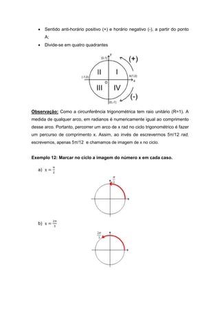 •   Sentido anti-horário positivo (+) e horário negativo (-), a partir do ponto
       A;
   •   Divide-se em quatro quadrantes




Observação: Como a circunferência trigonométrica tem raio unitário (R=1). A
medida de qualquer arco, em radianos é numericamente igual ao comprimento
desse arco. Portanto, percorrer um arco de x rad no ciclo trigonométrico é fazer
um percurso de comprimento x. Assim, ao invés de escrevermos 5π/12 rad,
escrevemos, apenas 5π/12 e chamamos de imagem de x no ciclo.


Exemplo 12: Marcar no ciclo a imagem do número x em cada caso.

            π
   a) x =
            ଶ




            ଶπ
   b) x =
            ଷ
 
