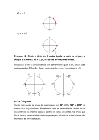 c) x = 1




              π
   d) x = − ଷ




Exemplo 13: Divida o ciclo em 6 partes iguais, a partir da origem, e
indique o número x, 0 ≤ x ≤ 2p , associado a cada ponto divisor.

Resolução: Como a circunferência tem comprimento igual a 2π, então cada
parte equivale a 1/6 de 2π. Assim, cada parte tem comprimento igual a π/3.




Arcos Côngruos
Vamos representar os arcos de extremidades em 30º, 390º, 750º e 1110º no
mesmo ciclo trigonométrico. Percebemos que as extremidades destes arcos
encontram-se na mesma posição, porém em voltas diferentes. Os arcos que
têm a mesma extremidade e diferem apenas pelo número de voltas inteiras são
chamados de arcos côngruos.
 