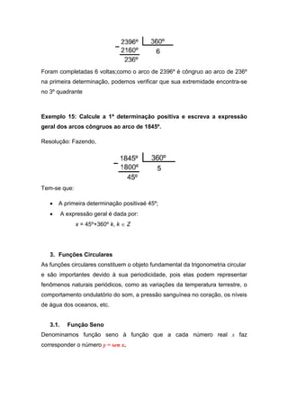Foram completadas 6 voltas;como o arco de 2396º é côngruo ao arco de 236º
na primeira determinação, podemos verificar que sua extremidade encontra-se
no 3º quadrante



Exemplo 15: Calcule a 1ª determinação positiva e escreva a expressão
geral dos arcos côngruos ao arco de 1845º.

Resolução: Fazendo,




Tem-se que:

   •   A primeira determinação positivaé 45º;
   •      A expressão geral é dada por:
               x = 45º+360º k, k ∈ Z




   3. Funções Circulares
As funções circulares constituem o objeto fundamental da trigonometria circular
e são importantes devido à sua periodicidade, pois elas podem representar
fenômenos naturais periódicos, como as variações da temperatura terrestre, o
comportamento ondulatório do som, a pressão sanguínea no coração, os níveis
de água dos oceanos, etc.


   3.1.     Função Seno
Denominamos função seno à função que a cada número real x faz
corresponder o número y = sen x.
 