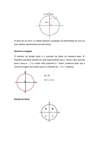 O seno de um arco x é obtido fazendo a projeção da extremidade do arco no
eixo vertical, denominado eixo dos senos.


Domínio e Imagem

O domínio da função seno é o conjunto de todos os números reais, R.
Podemos perceber através do ciclo trigonométrico que o menor valor possível
para o seno é – 1 e o maior valor possível é 1. Assim, podemos dizer que o
conjunto imagem da função seno é o intervalo de – 1 a 1. Vejamos:



                                 D=R

                                 Im = {-1,1}




Estudo do Sinal
 