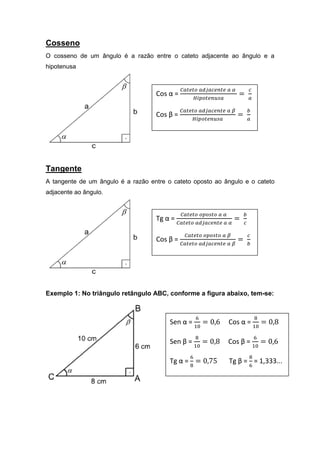 Cosseno
O cosseno de um ângulo é a razão entre o cateto adjacente ao ângulo e a
hipotenusa


                                              ஼௔௧௘௧௢ ௔ௗ௝௔௖௘௡௧௘ ௔ ఈ           ௖
                                    Cos α =                          =
                                                   ு௜௣௢௧௘௡௨௦௔                ௔

                                              ஼௔௧௘௧௢ ௔ௗ௝௔௖௘௡௧௘ ௔ ఉ           ௕
                                    Cos β =                          =
                                                   ு௜௣௢௧௘௡௨௦௔                ௔




Tangente
A tangente de um ângulo é a razão entre o cateto oposto ao ângulo e o cateto
adjacente ao ângulo.


                                              ஼௔௧௘௧௢ ௢௣௢௦௧௢ ௔ ఈ          ௕
                                    Tg α =                          =
                                             ஼௔௧௘௧௢ ௔ௗ௝௔௖௘௡௧௘ ௔ ఈ        ௖

                                               ஼௔௧௘௧௢ ௢௣௢௦௧௢ ௔ ఉ             ௖
                                    Cos β =                          =
                                              ஼௔௧௘௧௢ ௔ௗ௝௔௖௘௡௧௘ ௔ ఉ           ௕




Exemplo 1: No triângulo retângulo ABC, conforme a figura abaixo, tem-se:


                                                     ଺                           ଼
                                         Sen α =          = 0,6   Cos α =             = 0,8
                                                     ଵ଴                          ଵ଴

                                                     ଼                           ଺
                                         Sen β =          = 0,8   Cos β =             = 0,6
                                                     ଵ଴                          ଵ଴

                                                 ଺                           ଼
                                         Tg α = = 0,75            Tg β = = 1,333...
                                                 ଼                           ଺
 