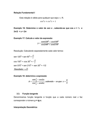 Relação Fundamental I

      Esta relação é válida para qualquer que seja x ∈ R.
                                       ‫݊݁ݏ‬ଶ ‫ ݏ݋ܿ + ݔ‬ଶ ‫1 = ݔ‬


Exemplo 16: Determine o valor de sen x , sabendo-se que cos x = ½ e
3π/2 < x < 2π


Exemplo 17: Calcule o valor da expressão
                                        ࢙ࢋ࢔૚૛૙૙ − ࢉ࢕࢙૚૞૙૙
                                     ࢟=
                                        ࢉ࢕࢙૛૝૙૙ + ࢙ࢋ࢔૞ૠ૙૙


Resolução: Calculando separadamente cada valor temos:

                       √ଷ
sen 1200 = sen 600 =   ଶ

                            √ଷ
cos 1500 = -cos 300 =−
                            ଶ

sen 5700 = sen 2100 = -sen 300 = -1/2
Resultado: −√3


Exemplo 18: determine a expressão
                                 ࢞
                       ࢙ࢋ࢔ − ࢉ࢕࢙૛࢞                                   ࣊
                             ૛
                 ࡭=          ࢞              ; ࢙ࢇ࢈ࢋ࢔ࢊ࢕ − ࢙ࢋ ࢛ࢗࢋ ࢞ =
                       ࢉ࢕࢙ ૜ − ࢙ࢋ࢔૝࢞                                 ૛




   3.3.   Função tangente
Denominamos função tangente à função que a cada número real x faz
corresponder o número y = tg x.


Interpretação Geométrica
 