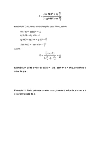 ૜ૈ
                                  ‫ ܛܗ܋‬ૠૡ૙૙ + ‫܏ܜ‬
                                                              ૝
                           ۳=                                 ૝ૈ
                                  ૜. ‫ૢ ܏ܜ‬૜૙૙ . ‫ܖ܍ܛ‬
                                                              ૜



Resolução: Calculando os valores para cada termo, temos:

      cos780º = cos60º = 1/2
      tg 3π/4 = - tg π/4 = -1
                                     √ଷ
      tg 930º = tg 210º = tg 30º =   ଷ

                                  √ଷ
      Sen 4 π/3 = - sen π/3 = -
                                  ଶ

Assim,
                                       ૚
                                           + (−૚)             ૚
                                    ૛
                            ۳=                            =
                                  ૜.
                                     √૜
                                            . (−
                                                   √૜
                                                      )       ૜
                                      ૜            ૛




Exemplo 20: Dado o valor de sen x = - 3/5 , com π< x < 3π/2, determine o
valor da tg x .




Exemplo 21: Dado que sen x + cos x = a , calcule o valor de y = sen x ×
cos x em função de a.
 