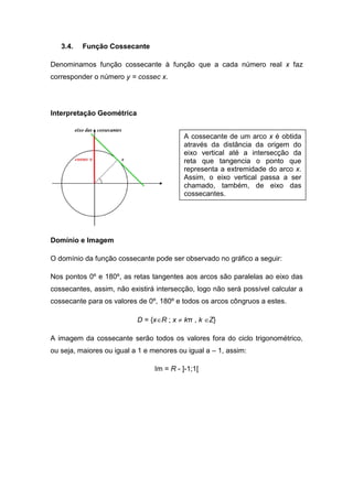 3.4.   Função Cossecante

Denominamos função cossecante à função que a cada número real x faz
corresponder o número y = cossec x.




Interpretação Geométrica


                                          A cossecante de um arco x é obtida
                                          através da distância da origem do
                                          eixo vertical até a intersecção da
                                          reta que tangencia o ponto que
                                          representa a extremidade do arco x.
                                          Assim, o eixo vertical passa a ser
                                          chamado, também, de eixo das
                                          cossecantes.




Domínio e Imagem

O domínio da função cossecante pode ser observado no gráfico a seguir:

Nos pontos 0º e 180º, as retas tangentes aos arcos são paralelas ao eixo das
cossecantes, assim, não existirá intersecção, logo não será possível calcular a
cossecante para os valores de 0º, 180º e todos os arcos côngruos a estes.

                           D = {x∈R ; x ≠ kπ , k ∈Z}

A imagem da cossecante serão todos os valores fora do ciclo trigonométrico,
ou seja, maiores ou igual a 1 e menores ou igual a – 1, assim:

                                Im = R - ]-1;1[
 