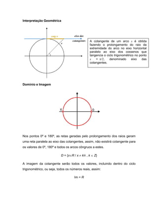 Interpretação Geométrica




                                               A cotangente de um arco x é obtida
                                               fazendo o prolongamento do raio da
                                               extremidade do arco no eixo horizontal
                                               paralelo ao eixo dos cossenos que
                                               tangencia o ciclo trigonométrico no ponto
                                               x    = π/2,   denominado       eixo   das
                                               cotangentes.




Domínio e Imagem




Nos pontos 0º e 180º, as retas geradas pelo prolongamento dos raios geram
uma reta paralela ao eixo das cotangentes, assim, não existirá cotangente para
os valores de 0º, 180º e todos os arcos côngruos a estes.

                           D = {x∈R / x ≠ kπ , k ∈ Z}

A imagem da cotangente serão todos os valores, incluindo dentro do ciclo
trigonométrico, ou seja, todos os números reais, assim:

                                    Im = R
 