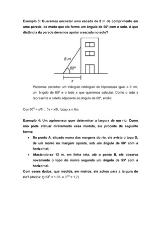 Exemplo 3: Queremos encostar uma escada de 8 m de comprimento em
uma parede, de modo que ela forme um ângulo de 60º com o solo. A que
distância da parede devemos apoiar a escada no solo?




       Podemos perceber um triângulo retângulo de hipotenusa igual a 8 cm,
       um ângulo de 60º e o lado x que queremos calcular. Como o lado x
       representa o cateto adjacente ao ângulo de 60º, então:


Cos 600 = x/8 ; ½ = x/8, Logo x = 4m


Exemplo 4: Um agrimensor quer determinar a largura de um rio. Como
não pode efetuar diretamente essa medida, ele procede da seguinte
forma:
   •   Do ponto A, situado numa das margens do rio, ele avista o topo D,
       de um morro na margem oposta, sob um ângulo de 60º com a
       horizontal;
   •   Afastando-se 12 m, em linha reta, até o ponto B, ele observa
       novamente o topo do morro segundo um ângulo de 53º com a
       horizontal.
Com esses dados, que medida, em metros, ele achou para a largura do
rio? (dados: tg 530 = 1,33 e 31/2 = 1,7)
 