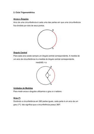 2. Ciclo Trigonométrico


Arcos e Ângulos
Arco de uma circunferência é cada uma das partes em que uma circunferência
fica dividida por dois de seus pontos.




Ângulo Central
Para cada arco existe sempre um ângulo central correspondente. A medida de
um arco de circunferência é a medida do ângulo central correspondente.
                           med(AB) = α




Unidades de Medidas
Para medir arcos e ângulos utilizamos o grau e o radiano.


Grau (º)
Dividindo a circunferência em 360 partes iguais, cada parte é um arco de um
grau (1º). Isto significa que a circunferência possui 360º.
 