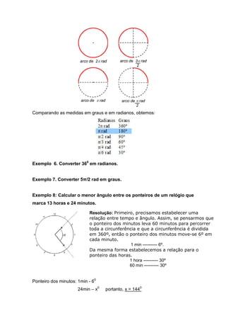 Comparando as medidas em graus e em radianos, obtemos:




Exemplo 6. Converter 360 em radianos.


Exemplo 7. Converter 5π/2 rad em graus.


Exemplo 8: Calcular o menor ângulo entre os ponteiros de um relógio que
marca 13 horas e 24 minutos.

                           Resolução: Primeiro, precisamos estabelecer uma
                           relação entre tempo e ângulo. Assim, se pensarmos que
                           o ponteiro dos minutos leva 60 minutos para percorrer
                           toda a circunferência e que a circunferência é dividida
                           em 360º, então o ponteiro dos minutos move-se 6º em
                           cada minuto.
                                              1 min ---------- 6º.
                           Da mesma forma estabelecemos a relação para o
                           ponteiro das horas.
                                             1 hora ---------- 30º
                                             60 min ---------- 30º


Ponteiro dos minutos: 1min - 60
                      24min – x0   portanto, x = 1440
 